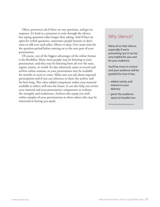 Often, presenters ask if there are any questions, and get no response. It’s hard as a presenter to wait through the silence, but typing questions takes longer than asking. And if lines are open for verbal questions, sometimes people hesitate or don’t want to talk over each other. Silence is okay. Give some time for the question period before moving on to the next part of your presentation. 
Of course, one of the biggest advantages of the online format is the flexibility. Many more people may be listening to your presentation, and they may be listening from all over the state, region, nation, or world. It’s also inherently easier to record and archive online sessions, so your presentation may be available for months or years to come. Make sure you ask about expected participation and if you can reference or share the archive and for how long. This value-added component makes your material available to others well into the future. It can also help you review your material and your presentation components to evaluate the strengths and weaknesses. Archives also equip you with online samples of your presentations to show others who may be interested in having you speak. 
www.nwcphp.org Effective Presentations: How Do I Speak Effectively? | 6 
Why Silence? 
Many of us hate silence, especially if we’re presenting, but it can be very helpful for you and for your audience. 
You’ll be more in control and your audience will be grateful for how it has: 
• 
added variety and interest to your delivery 
• 
given the audience space to breathe too 
Taken from improveyourpublicspeaking.com.au  