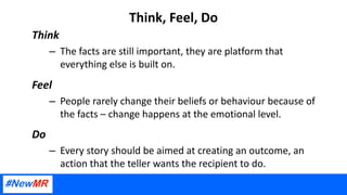 Think, Feel, Do
Think
– The facts are still important, they are platform that
everything else is built on.
Feel
– People rarely change their beliefs or behaviour because of
the facts – change happens at the emotional level.
Do
– Every story should be aimed at creating an outcome, an
action that the teller wants the recipient to do.
 