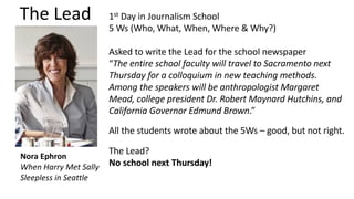 The Lead
Nora Ephron
When Harry Met Sally
Sleepless in Seattle
1st Day in Journalism School
5 Ws (Who, What, When, Where & Why?)
Asked to write the Lead for the school newspaper
“The entire school faculty will travel to Sacramento next
Thursday for a colloquium in new teaching methods.
Among the speakers will be anthropologist Margaret
Mead, college president Dr. Robert Maynard Hutchins, and
California Governor Edmund Brown.”
All the students wrote about the 5Ws – good, but not right.
The Lead?
No school next Thursday!
 