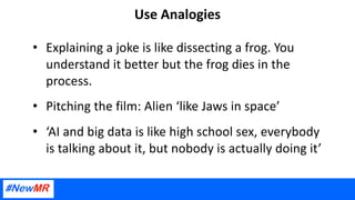 Use Analogies
• Explaining a joke is like dissecting a frog. You
understand it better but the frog dies in the
process.
• Pitching the film: Alien ‘like Jaws in space’
• ‘AI and big data is like high school sex, everybody
is talking about it, but nobody is actually doing it’
 