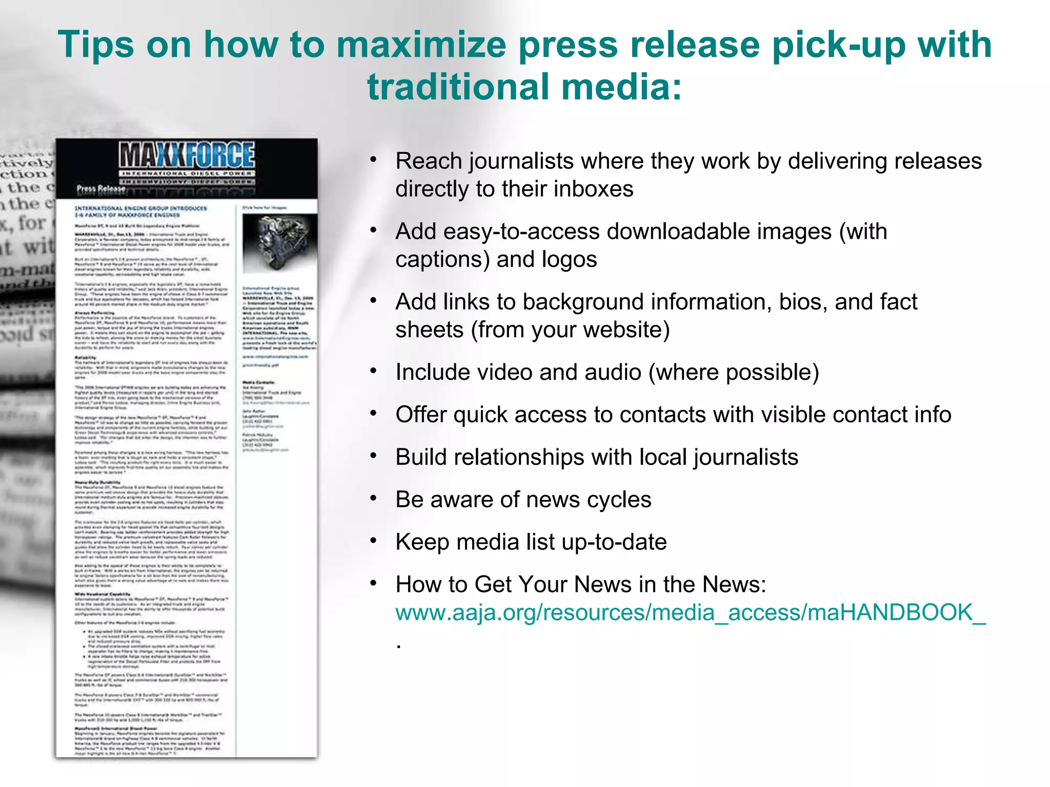Tips on how to maximize press release pick-up with traditional media: Reach journalists where they work by delivering releases directly to their inboxes Add easy-to-access downloadable images (with captions) and logos Add links to background information, bios, and fact sheets (from your website) Include video and audio (where possible) Offer quick access to contacts with visible contact info Build relationships with local journalists Be aware of news cycles Keep media list up-to-date How to Get Your News in the News: www.aaja.org/resources/media_access/maHANDBOOK_1.pdf .  