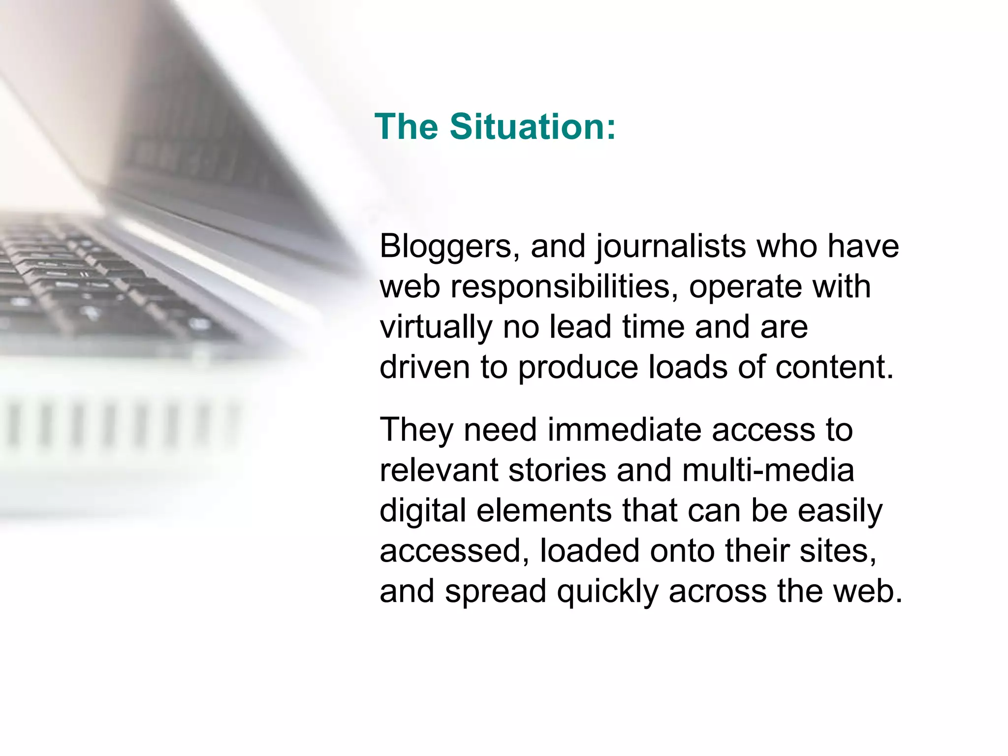 The Situation: Bloggers, and journalists who have web responsibilities, operate with virtually no lead time and are driven to produce loads of content. They need immediate access to relevant stories and multi-media digital elements that can be easily accessed, loaded onto their sites, and spread quickly across the web. 