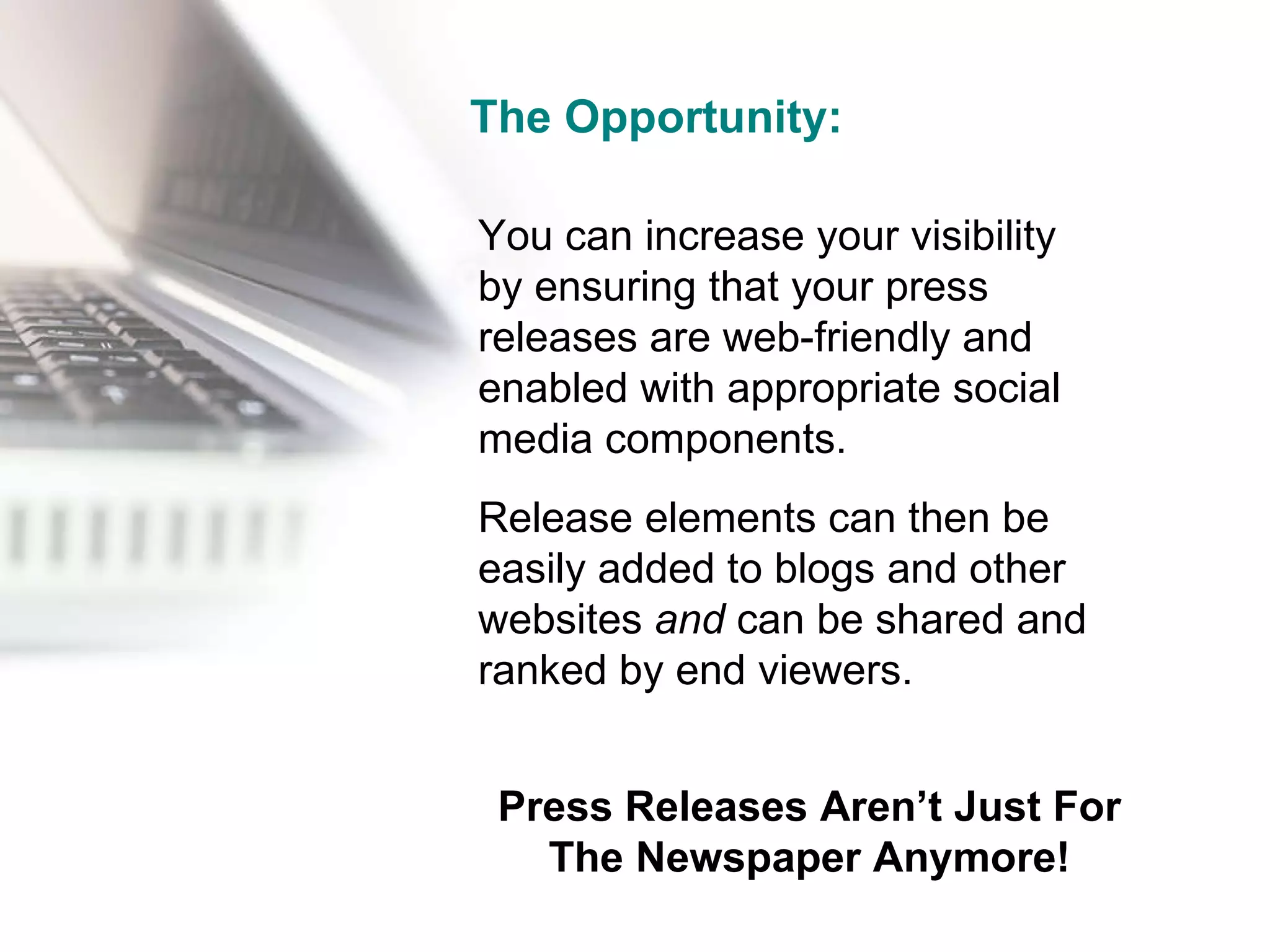 The Opportunity: You can increase your visibility  by ensuring that your press releases are web-friendly and enabled with appropriate social media components.  Release elements can then be easily added to blogs and other websites  and  can be shared and ranked by end viewers. Press Releases Aren’t Just For The Newspaper Anymore! 