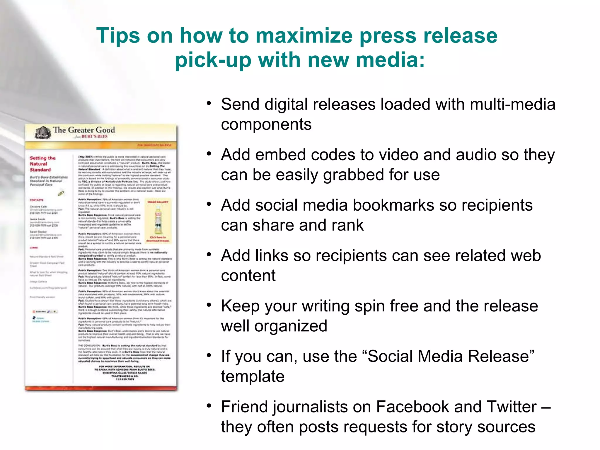 Tips on how to maximize press release  pick-up with new media: Send digital releases loaded with multi-media components Add embed codes to video and audio so they can be easily grabbed for use Add social media bookmarks so recipients can share and rank Add links so recipients can see related web content Keep your writing spin free and the release well organized If you can, use the “Social Media Release” template Friend journalists on Facebook and Twitter – they often posts requests for story sources 