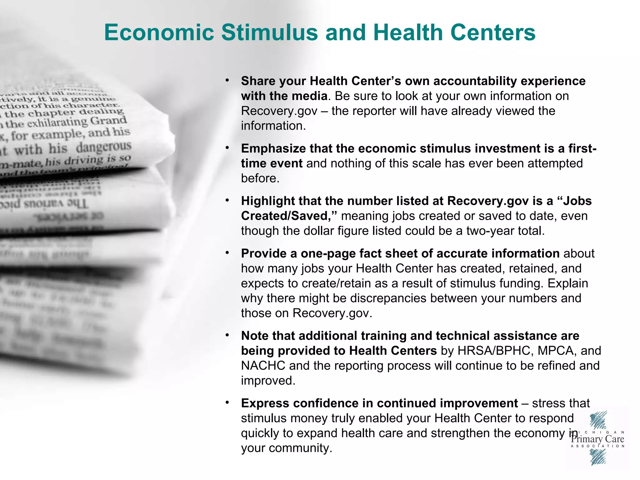 Economic Stimulus and Health Centers Share your Health Center’s own accountability experience with the media . Be sure to look at your own information on Recovery.gov – the reporter will have already viewed the information. Emphasize that the economic stimulus investment is a first-time event  and nothing of this scale has ever been attempted before. Highlight that the number listed at Recovery.gov is a “Jobs Created/Saved,”  meaning jobs created or saved to date, even though the dollar figure listed could be a two-year total. Provide a one-page fact sheet of accurate information  about how many jobs your Health Center has created, retained, and expects to create/retain as a result of stimulus funding. Explain why there might be discrepancies between your numbers and those on Recovery.gov. Note that additional training and technical assistance are being provided to Health Centers  by HRSA/BPHC, MPCA, and NACHC and the reporting process will continue to be refined and improved. Express confidence in continued improvement  – stress that stimulus money truly enabled your Health Center to respond quickly to expand health care and strengthen the economy in your community. 