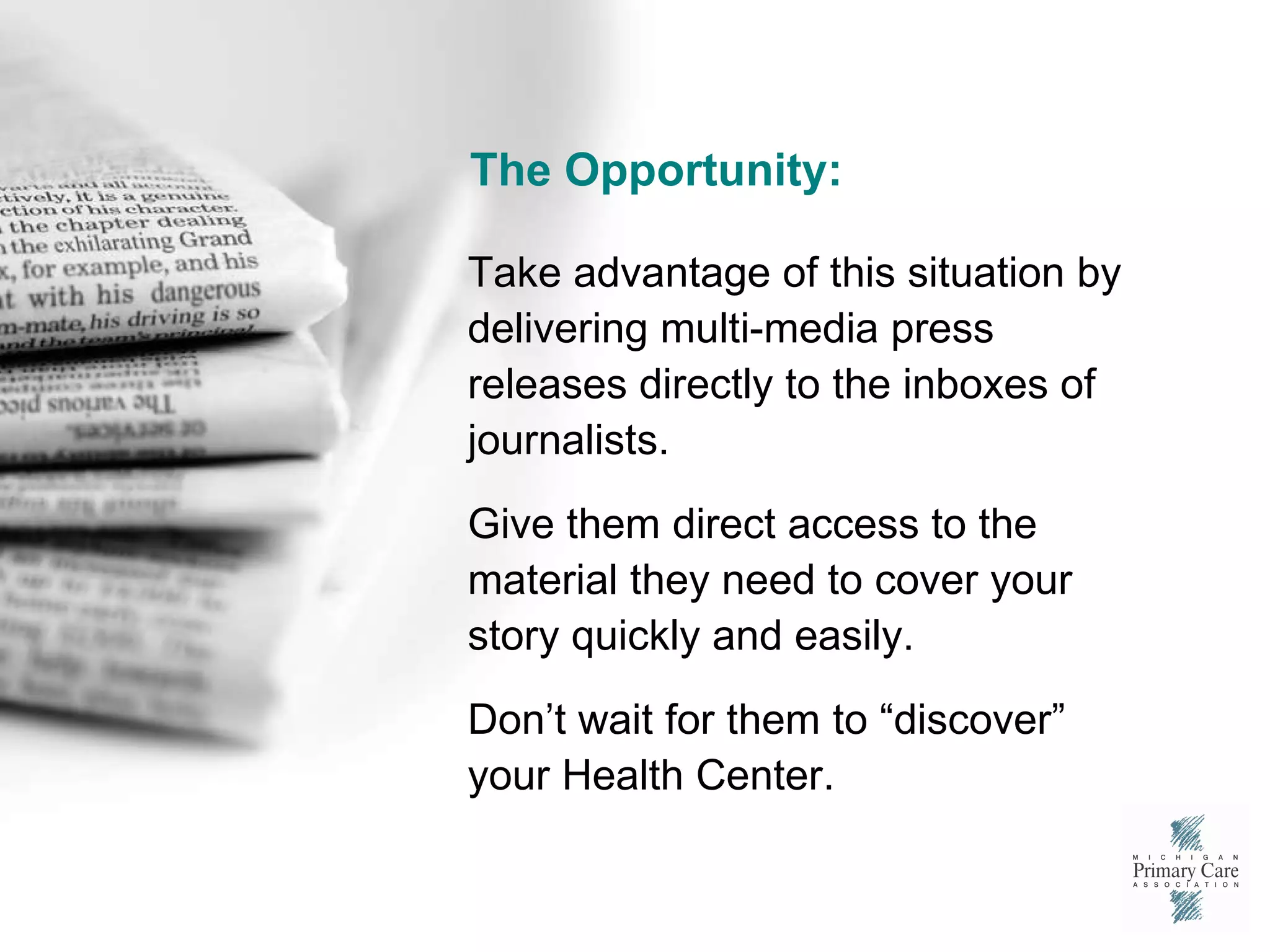 The Opportunity: Take advantage of this situation by delivering multi-media press releases directly to the inboxes of journalists. Give them direct access to the material they need to cover your story quickly and easily. Don’t wait for them to “discover” your Health Center. 