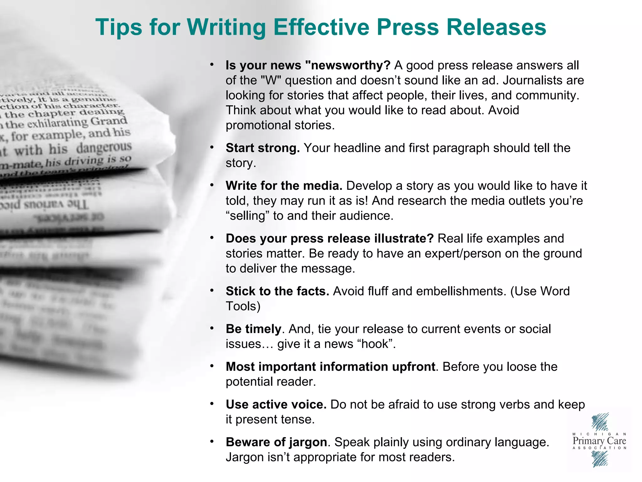 Tips for Writing Effective Press Releases Is your news "newsworthy?  A good press release answers all of the "W" question and doesn’t sound like an ad. Journalists are looking for stories that affect people, their lives, and community. Think about what you would like to read about. Avoid promotional stories. Start strong.  Your headline and first paragraph should tell the story.  Write for the media.  Develop a story as you would like to have it told, they may run it as is! And research the media outlets you’re “selling” to and their audience. Does your press release illustrate?  Real life examples and stories matter. Be ready to have an expert/person on the ground to deliver the message.  Stick to the facts.  Avoid fluff and embellishments. (Use Word Tools) Be timely . And, tie your release to current events or social issues… give it a news “hook”.  Most important information upfront . Before you loose the potential reader.  Use active voice.  Do not be afraid to use strong verbs and keep it present tense.  Beware of jargon . Speak plainly using ordinary language. Jargon isn’t appropriate for most readers. 