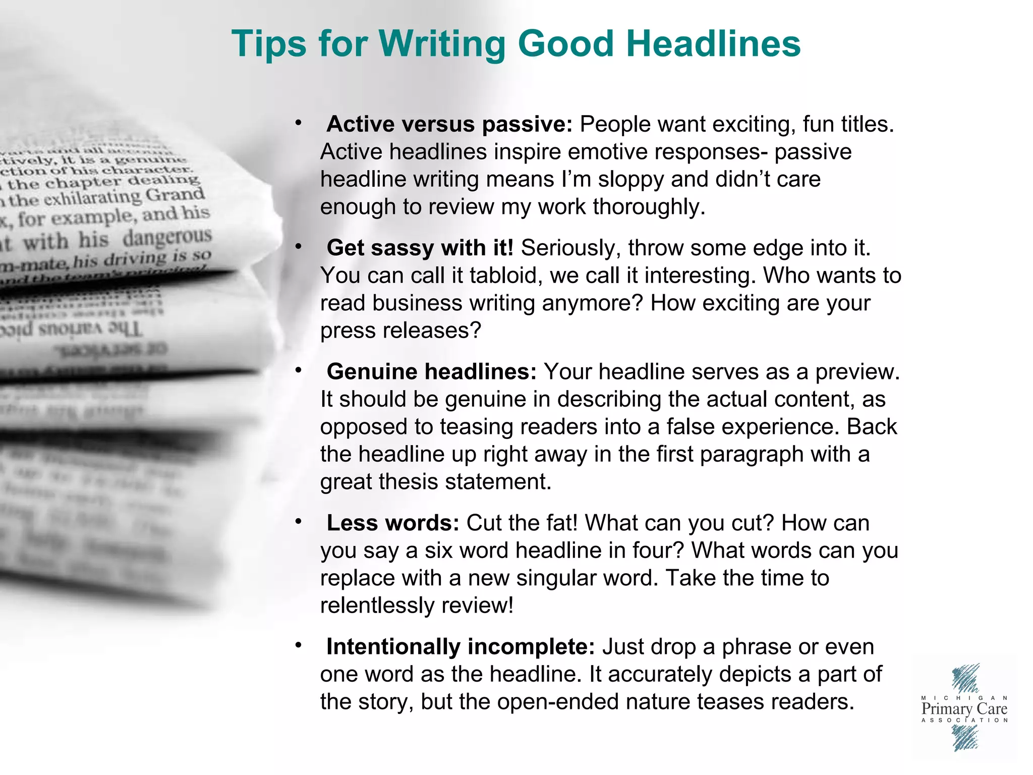 Tips for Writing Good Headlines Active versus passive:  People want exciting, fun titles. Active headlines inspire emotive responses- passive headline writing means I’m sloppy and didn’t care enough to review my work thoroughly. Get sassy with it!  Seriously, throw some edge into it. You can call it tabloid, we call it interesting. Who wants to read business writing anymore? How exciting are your press releases?  Genuine headlines:  Your headline serves as a preview. It should be genuine in describing the actual content, as opposed to teasing readers into a false experience. Back the headline up right away in the first paragraph with a great thesis statement. Less words:  Cut the fat! What can you cut? How can you say a six word headline in four? What words can you replace with a new singular word. Take the time to relentlessly review!  Intentionally incomplete:  Just drop a phrase or even one word as the headline. It accurately depicts a part of the story, but the open-ended nature teases readers.  