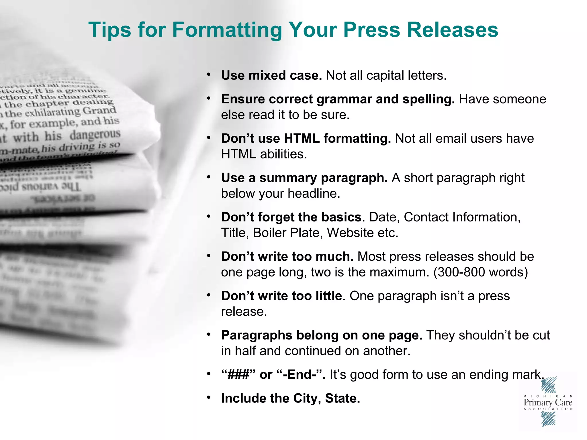 Tips for Formatting Your Press Releases Use mixed case.  Not all capital letters. Ensure correct grammar and spelling.  Have someone else read it to be sure. Don’t use HTML formatting.  Not all email users have HTML abilities.  Use a summary paragraph.  A short paragraph right below your headline. Don’t forget the basics . Date, Contact Information, Title, Boiler Plate, Website etc. Don’t write too much.  Most press releases should be one page long, two is the maximum. (300-800 words) Don’t write too little . One paragraph isn’t a press release.  Paragraphs belong on one page.  They shouldn’t be cut in half and continued on another. “ ###” or “-End-”.  It’s good form to use an ending mark. Include the City, State.  
