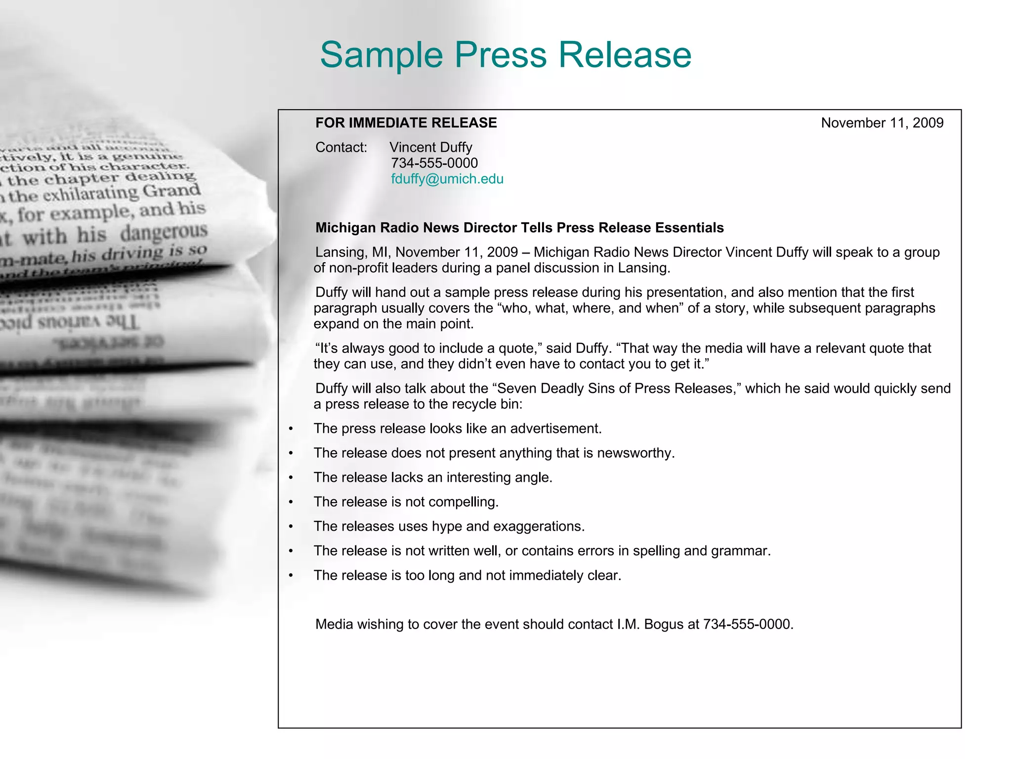 Sample Press Release FOR IMMEDIATE RELEASE   November 11, 2009 Contact:  Vincent Duffy   734-555-0000   [email_address] Michigan Radio News Director Tells Press Release Essentials Lansing, MI, November 11, 2009 – Michigan Radio News Director Vincent Duffy will speak to a group of non-profit leaders during a panel discussion in Lansing. Duffy will hand out a sample press release during his presentation, and also mention that the first paragraph usually covers the “who, what, where, and when” of a story, while subsequent paragraphs expand on the main point. “ It’s always good to include a quote,” said Duffy. “That way the media will have a relevant quote that  they can use, and they didn’t even have to contact you to get it.” Duffy will also talk about the “Seven Deadly Sins of Press Releases,” which he said would quickly send a press release to the recycle bin: The press release looks like an advertisement. The release does not present anything that is newsworthy. The release lacks an interesting angle. The release is not compelling. The releases uses hype and exaggerations. The release is not written well, or contains errors in spelling and grammar. The release is too long and not immediately clear. Media wishing to cover the event should contact I.M. Bogus at 734-555-0000. 