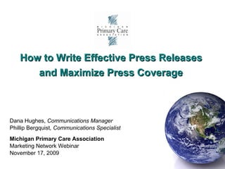 How to Write Effective Press Releases  and Maximize Press Coverage   Dana Hughes,  Communications Manager Phillip Bergquist , Communications Specialist Michigan Primary Care Association Marketing Network Webinar November 17, 2009 