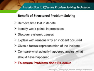 Benefit of Structured Problem Solving
 Remove time lost in debate
 Identify weak points in processes
 Discover systemic causes
 Explain with reasons why an incident occurred
 Gives a factual representation of the incident
 Compare what actually happened against what
should have happened
 To ensure Problems don’t Re-occurTo ensure Problems don’t Re-occur
Knowledge is, turning high potential into high performance
Introduction to Effective Problem Solving Technique
 