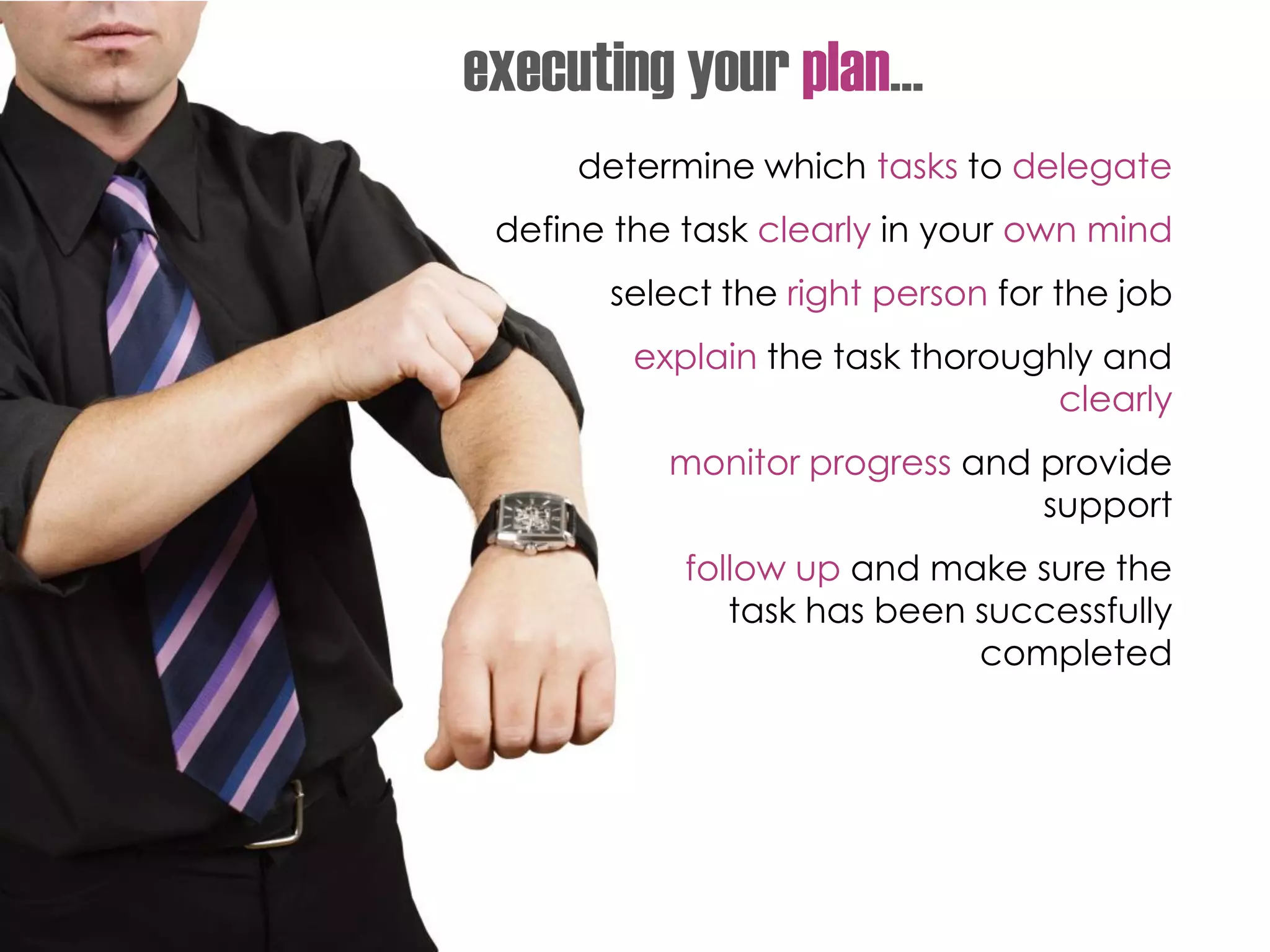 determine which tasks to delegate
define the task clearly in your own mind
select the right person for the job
explain the task thoroughly and
clearly
monitor progress and provide
support
follow up and make sure the
task has been successfully
completed
executing your plan…
 