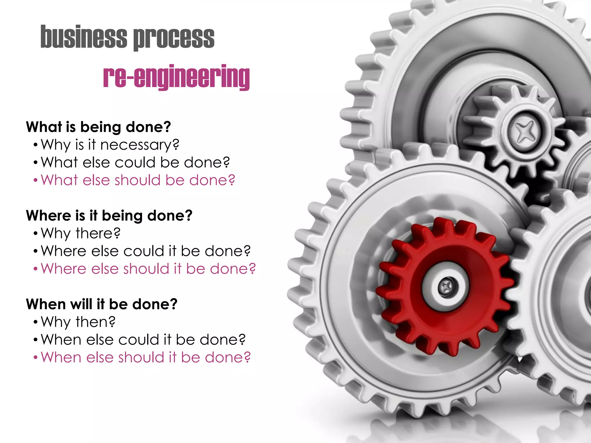 business process
re-engineering
What is being done?
•Why is it necessary?
•What else could be done?
•What else should be done?
Where is it being done?
•Why there?
•Where else could it be done?
•Where else should it be done?
When will it be done?
•Why then?
•When else could it be done?
•When else should it be done?
 