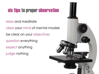 six tips to proper observation
relax and meditate
clear your mind of mental models
be clear on your objectives
question everything
expect anything
judge nothing
 