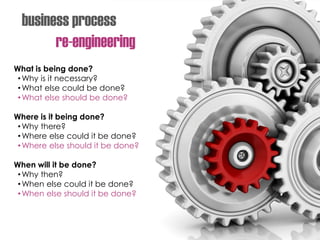 business process
re-engineering
What is being done?
•Why is it necessary?
•What else could be done?
•What else should be done?
Where is it being done?
•Why there?
•Where else could it be done?
•Where else should it be done?
When will it be done?
•Why then?
•When else could it be done?
•When else should it be done?
 