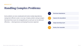 M O D U L E 0 7
Handling Complex Problems
Some problems are more complicated and involve multiple dependencies,
making them difficult to solve in one step. Complex problem solving strategies
help break these issues into manageable parts so each part can be addressed
effectively — reducing pressure and keeping the process organized.
1 Break down dependencies
2 Sequence the sub-problems
3 Assign ownership per part
4 Resolve, then reassemble
Effective Problem Solving Certification Training • SterlingNext 10 / 15
 