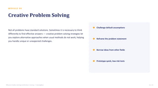 M O D U L E 0 9
Creative Problem Solving
Not all problems have standard solutions. Sometimes it is necessary to think
differently to find effective answers — creative problem solving strategies let
you explore alternative approaches when usual methods do not work, helping
you handle unique or unexpected challenges.
Challenge default assumptions
Reframe the problem statement
Borrow ideas from other fields
Prototype quick, low-risk tests
Effective Problem Solving Certification Training • SterlingNext 12 / 15
 