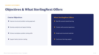 C O U R S E O U T C O M E S
Objectives & What SterlingNext Offers
Course Objectives
Improve structured problem solving approach
Develop analytical and logical thinking
Enhance workplace problem solving skills
Support better decision making
What SterlingNext Offers
Real-life scenario-based learning
Trainers with practical experience
Simple and structured materials
Continuous learning support
Effective Problem Solving Certification Training • SterlingNext 14 / 15
 