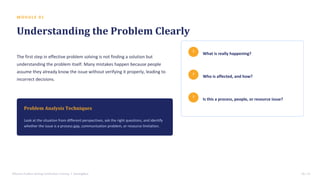 M O D U L E 0 1
Understanding the Problem Clearly
The first step in effective problem solving is not finding a solution but
understanding the problem itself. Many mistakes happen because people
assume they already know the issue without verifying it properly, leading to
incorrect decisions.
Problem Analysis Techniques
Look at the situation from different perspectives, ask the right questions, and identify
whether the issue is a process gap, communication problem, or resource limitation.
?
What is really happening?
?
Who is affected, and how?
?
Is this a process, people, or resource issue?
Effective Problem Solving Certification Training • SterlingNext 05 / 15
 