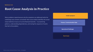 M O D U L E 0 3
Root Cause Analysis in Practice
Many problems repeat because only the symptoms are addressed while the
underlying cause remains unresolved. Root cause analysis identifies the actual
reason behind an issue so it can be fixed permanently — by examining
patterns, understanding dependencies, and tracing the sequence of events
that led to the problem.
Visible Symptom
Process / Communication Gaps
Operational Challenges
Root Cause
Effective Problem Solving Certification Training • SterlingNext 07 / 15
 