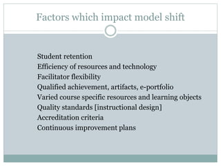 Factors which impact model shift
Student retention
Efficiency of resources and technology
Facilitator flexibility
Qualified achievement, artifacts, e-portfolio
Varied course specific resources and learning objects
Quality standards [instructional design]
Accreditation criteria
Continuous improvement plans
 