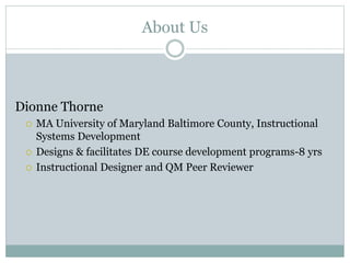 About Us
Dionne Thorne
 MA University of Maryland Baltimore County, Instructional
Systems Development
 Designs & facilitates DE course development programs-8 yrs
 Instructional Designer and QM Peer Reviewer
 