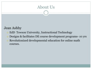 About Us
Jean Ashby
 EdD Towson University, Instructional Technology
 Designs & facilitates DE course development programs- 10 yrs
 Revolutionized developmental education for online math
courses.
 