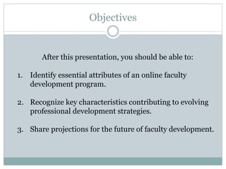 After this presentation, you should be able to:
1. Identify essential attributes of an online faculty
development program.
2. Recognize key characteristics contributing to evolving
professional development strategies.
3. Share projections for the future of faculty development.
Objectives
 