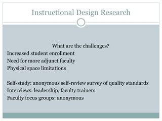 Instructional Design Research
What are the challenges?
Increased student enrollment
Need for more adjunct faculty
Physical space limitations
Self-study: anonymous self-review survey of quality standards
Interviews: leadership, faculty trainers
Faculty focus groups: anonymous
 