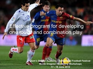 Effective program for developing
one touch and combination play
Sam’s Soccer Academy International Football Festival
Marek Dragosz - Coaching Workshops
17 - 18 June 2012
 