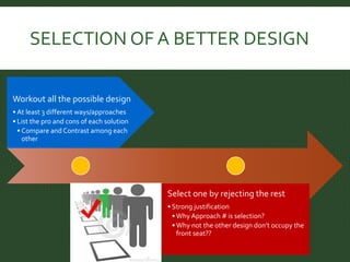 SELECTION OF A BETTER DESIGN 
Workout all the possible design 
•At least 3 different ways/approaches 
• List the pro and cons of each solution 
• Compare and Contrast among each 
other 
Select one by rejecting the rest 
• Strong justification 
• Why Approach # is selection? 
• Why not the other design don’t occupy the 
front seat?? 
 