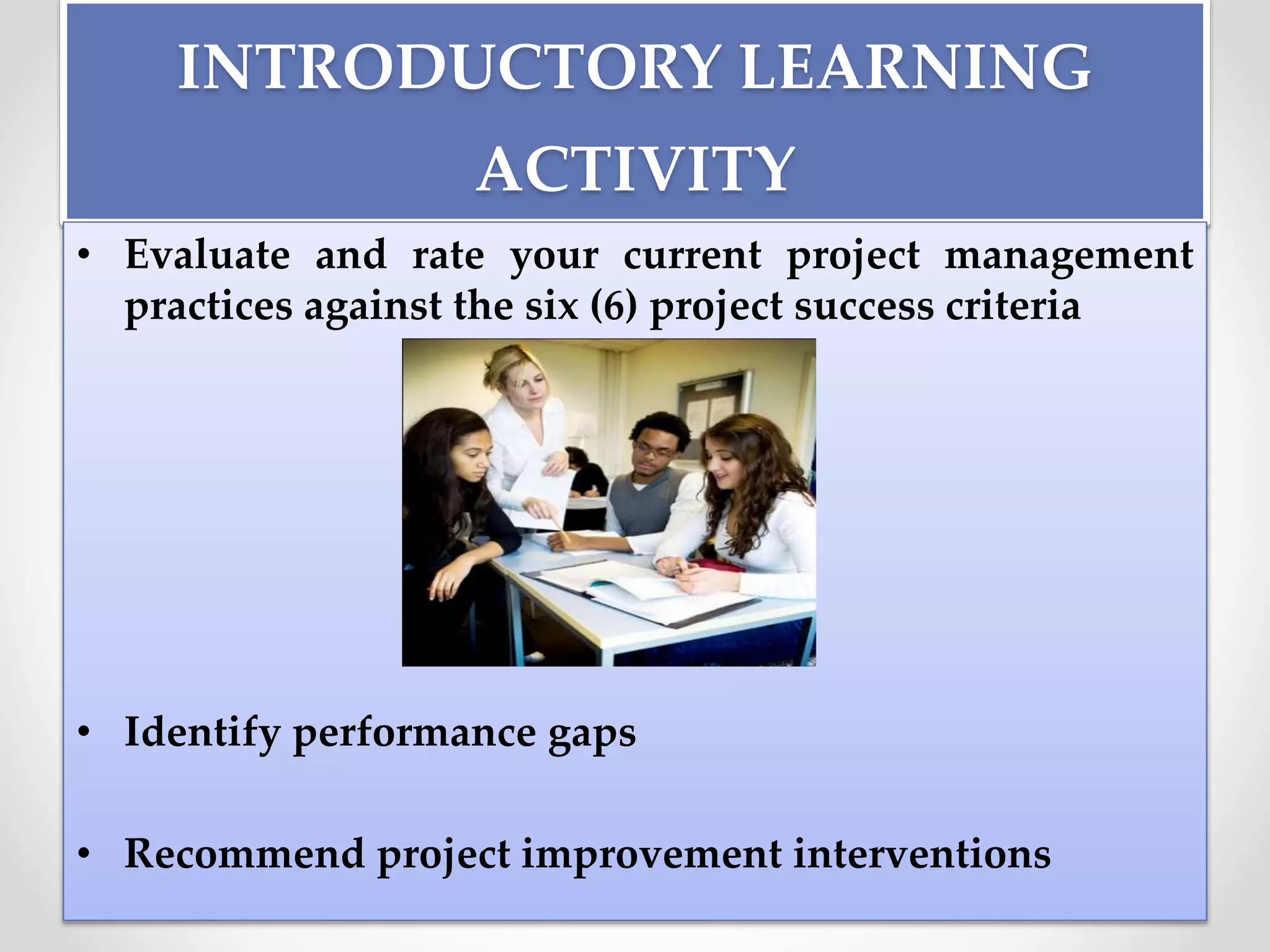 INTRODUCTORY LEARNING
ACTIVITY
• Evaluate and rate your current project management
practices against the six (6) project success criteria
• Identify performance gaps
• Recommend project improvement interventions
 