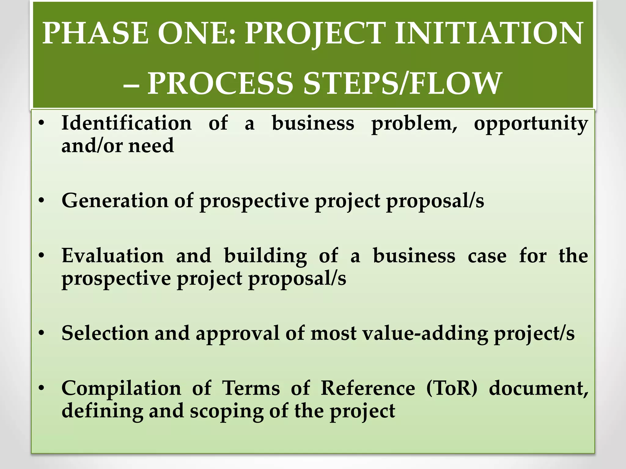 PHASE ONE: PROJECT INITIATION
– PROCESS STEPS/FLOW
• Identification of a business problem, opportunity
and/or need
• Generation of prospective project proposal/s
• Evaluation and building of a business case for the
prospective project proposal/s
• Selection and approval of most value-adding project/s
• Compilation of Terms of Reference (ToR) document,
defining and scoping of the project
 