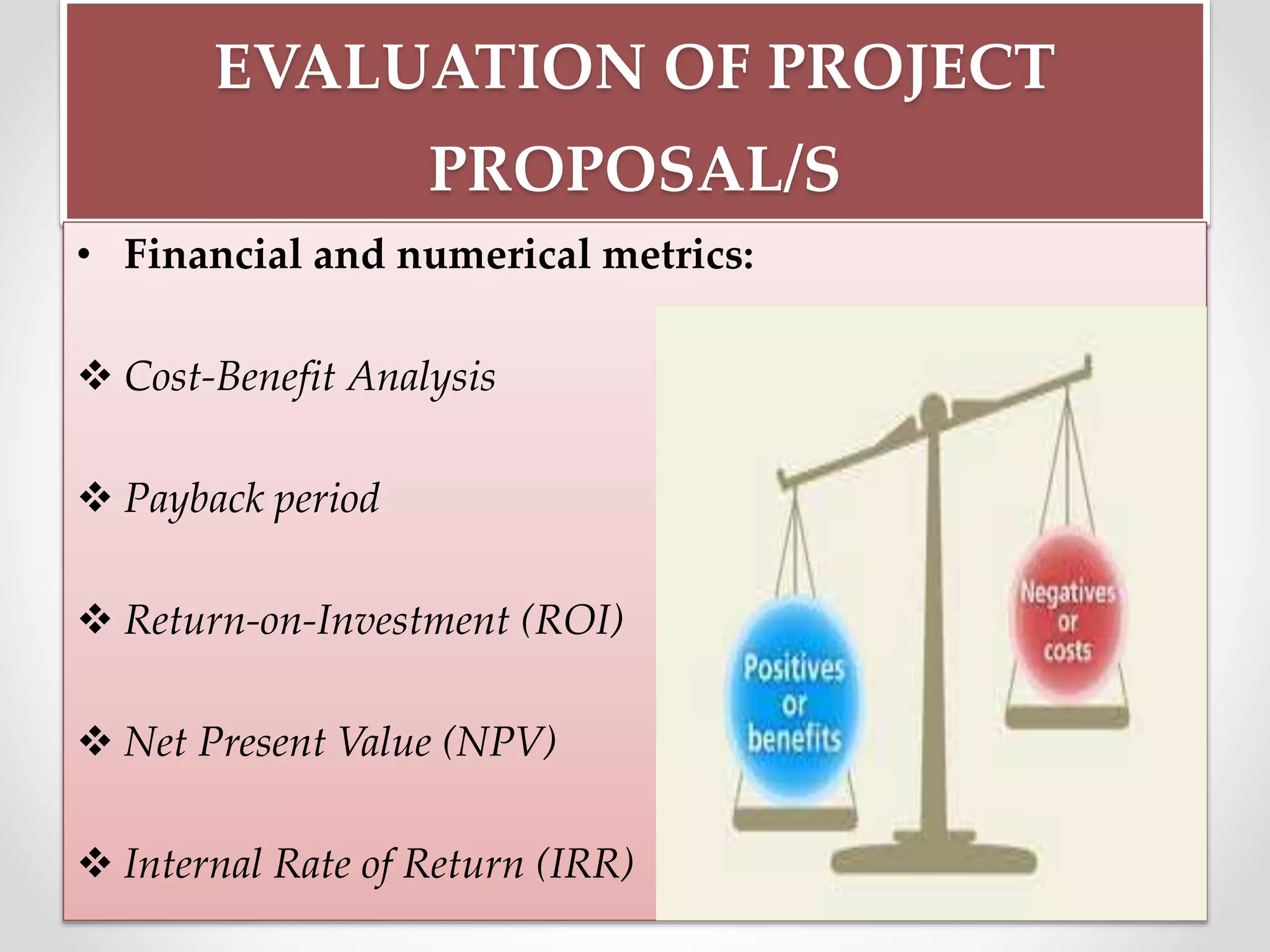 EVALUATION OF PROJECT
PROPOSAL/S
• Financial and numerical metrics:
 Cost-Benefit Analysis
 Payback period
 Return-on-Investment (ROI)
 Net Present Value (NPV)
 Internal Rate of Return (IRR)
 