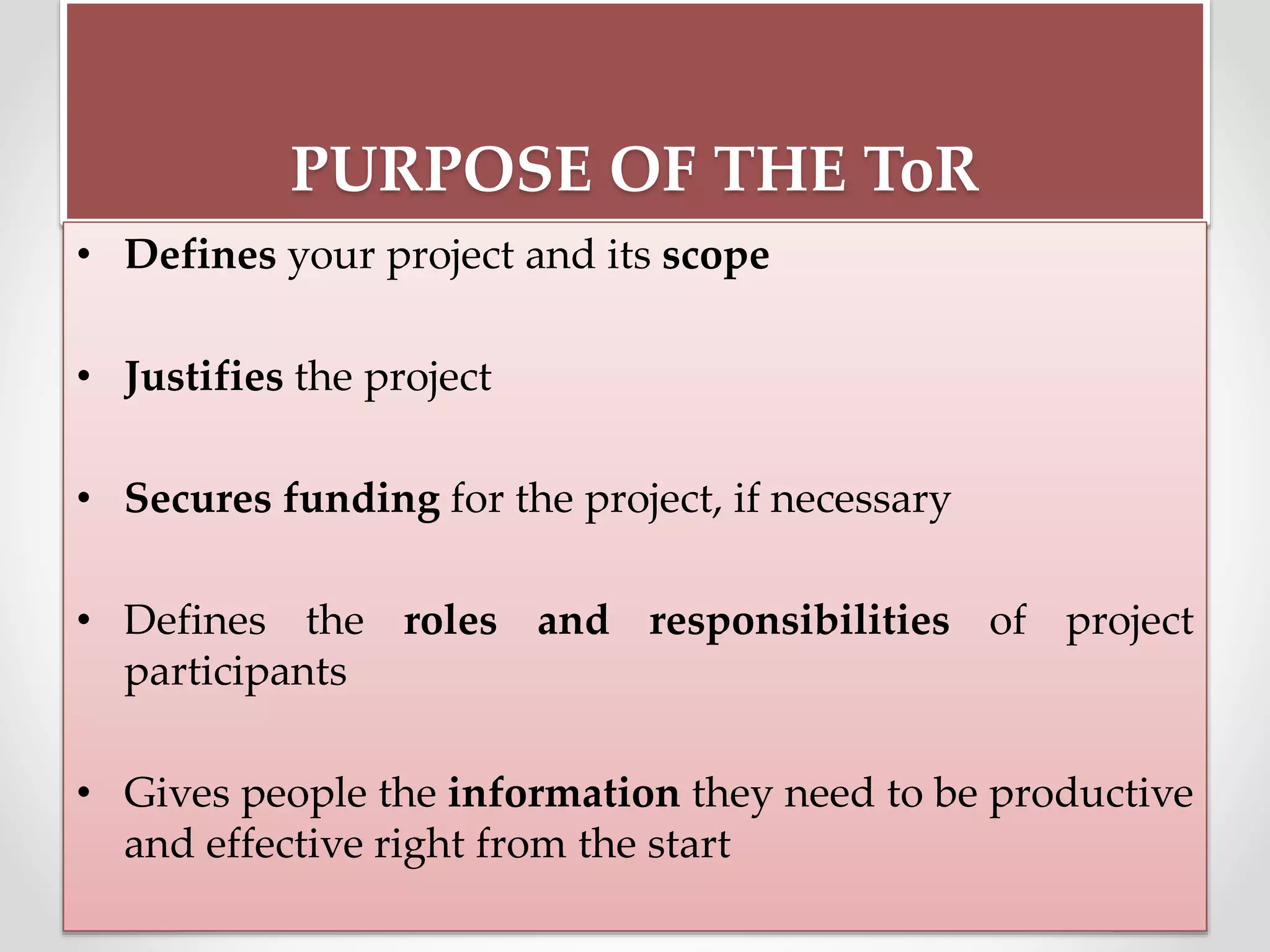 PURPOSE OF THE ToR
• Defines your project and its scope
• Justifies the project
• Secures funding for the project, if necessary
• Defines the roles and responsibilities of project
participants
• Gives people the information they need to be productive
and effective right from the start
 