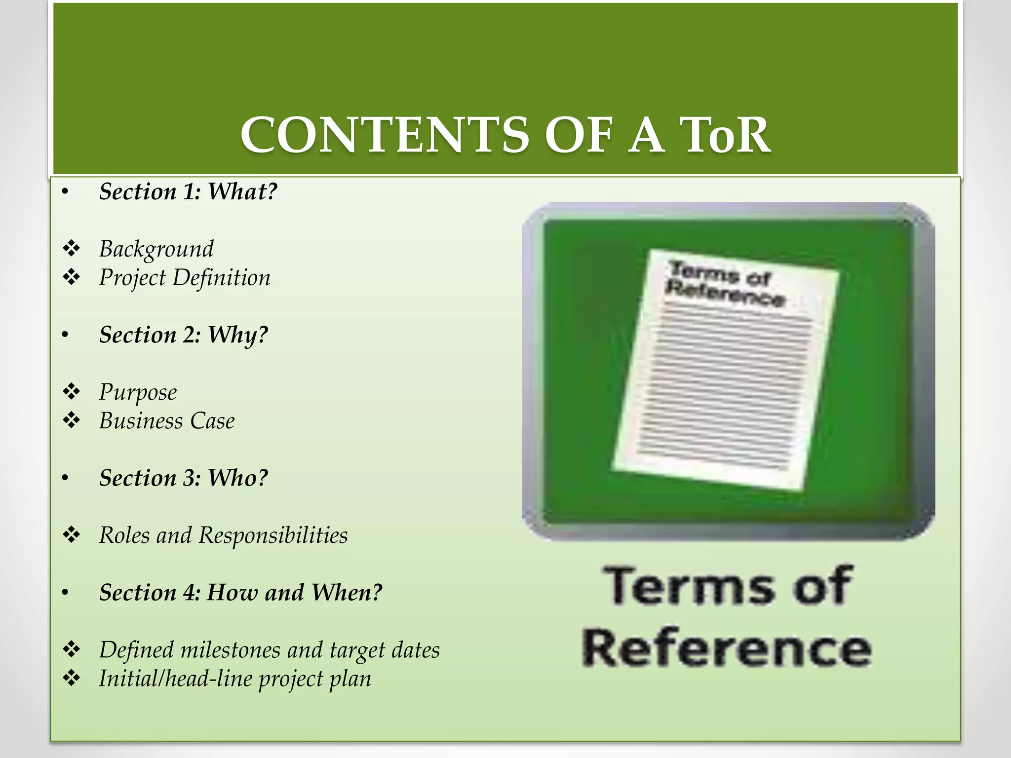CONTENTS OF A ToR
• Section 1: What?
 Background
 Project Definition
• Section 2: Why?
 Purpose
 Business Case
• Section 3: Who?
 Roles and Responsibilities
• Section 4: How and When?
 Defined milestones and target dates
 Initial/head-line project plan
 