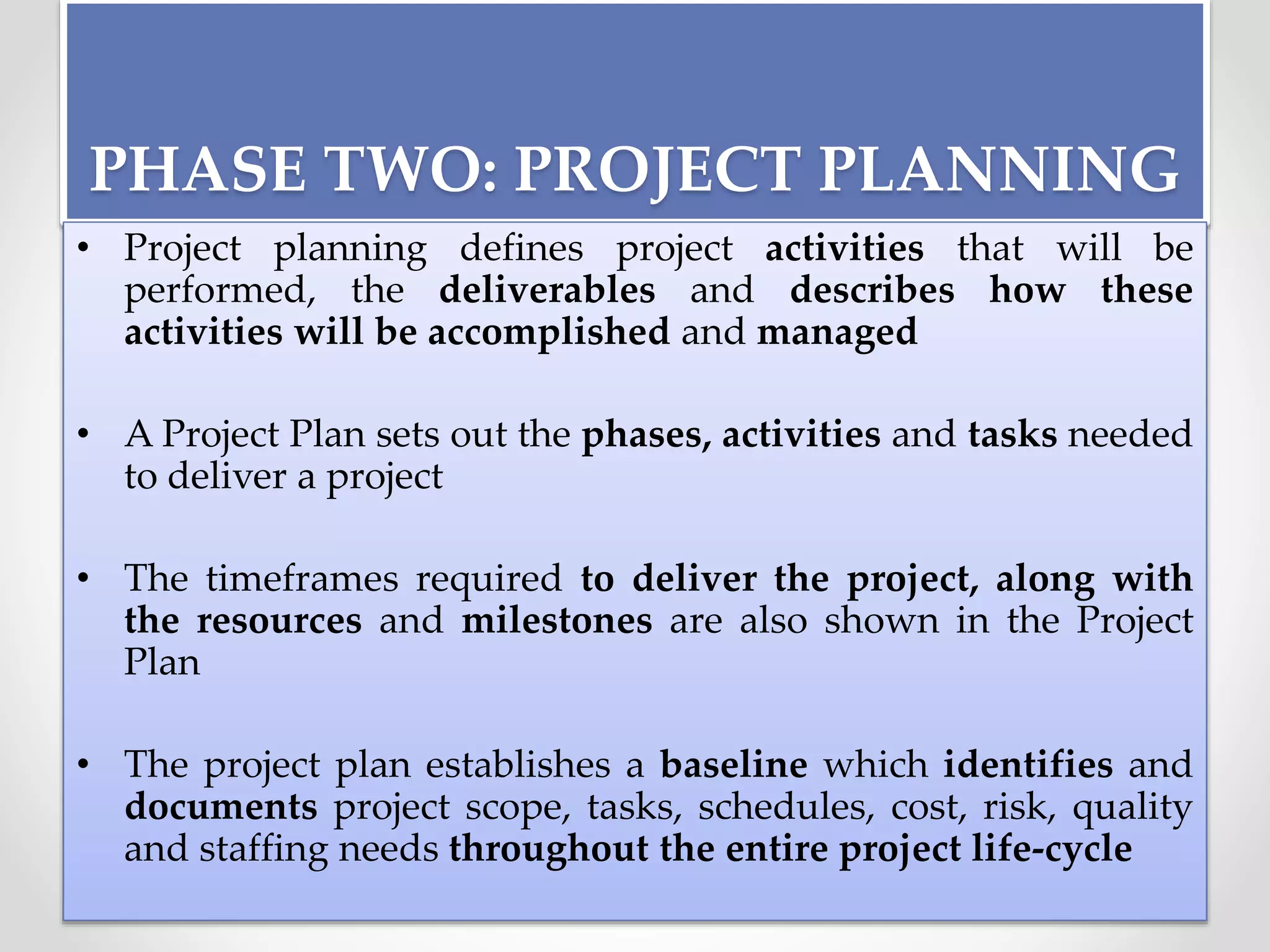 PHASE TWO: PROJECT PLANNING
• Project planning defines project activities that will be
performed, the deliverables and describes how these
activities will be accomplished and managed
• A Project Plan sets out the phases, activities and tasks needed
to deliver a project
• The timeframes required to deliver the project, along with
the resources and milestones are also shown in the Project
Plan
• The project plan establishes a baseline which identifies and
documents project scope, tasks, schedules, cost, risk, quality
and staffing needs throughout the entire project life-cycle
 