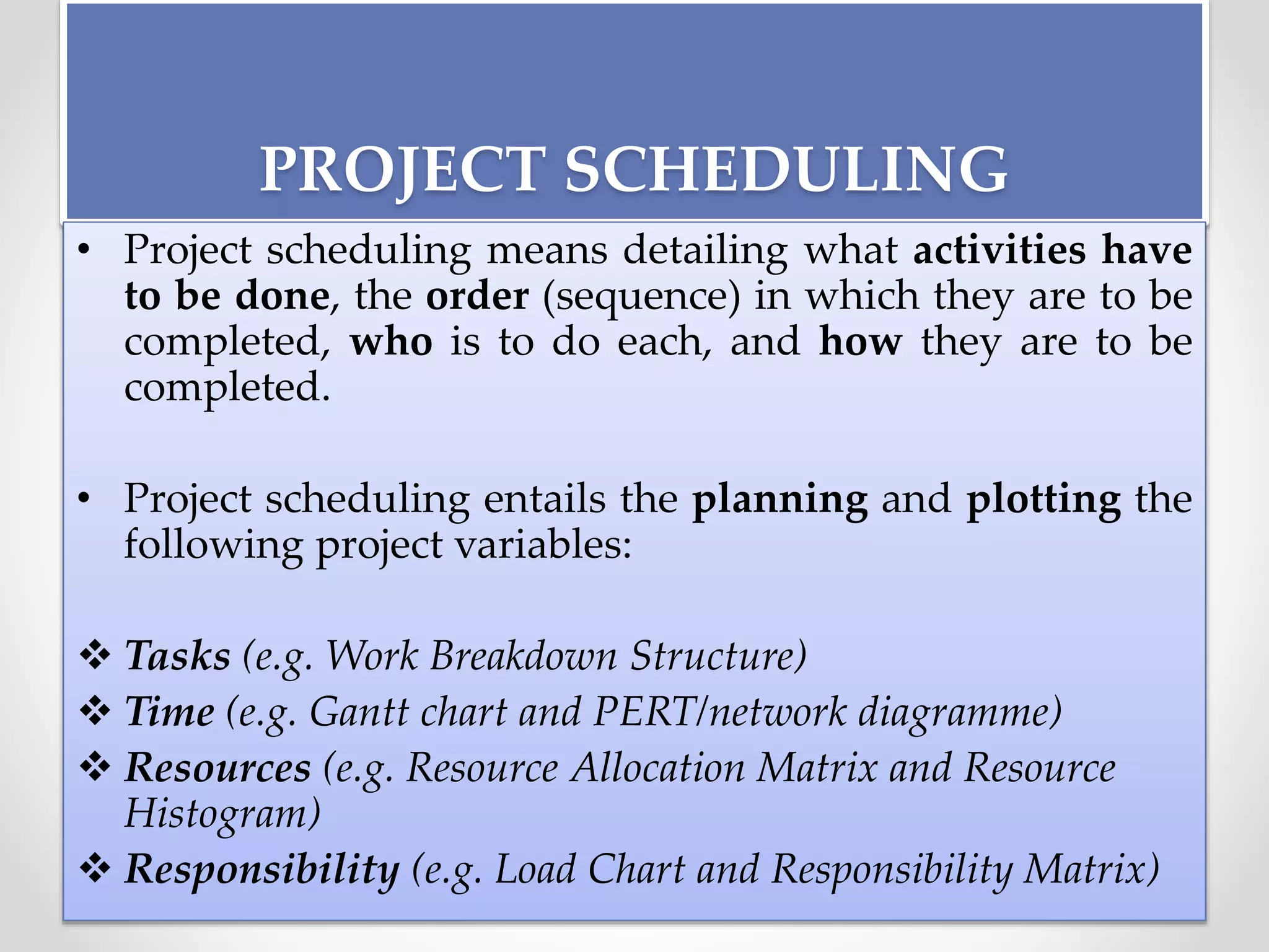 PROJECT SCHEDULING
• Project scheduling means detailing what activities have
to be done, the order (sequence) in which they are to be
completed, who is to do each, and how they are to be
completed.
• Project scheduling entails the planning and plotting the
following project variables:
 Tasks (e.g. Work Breakdown Structure)
 Time (e.g. Gantt chart and PERT/network diagramme)
 Resources (e.g. Resource Allocation Matrix and Resource
Histogram)
 Responsibility (e.g. Load Chart and Responsibility Matrix)
 