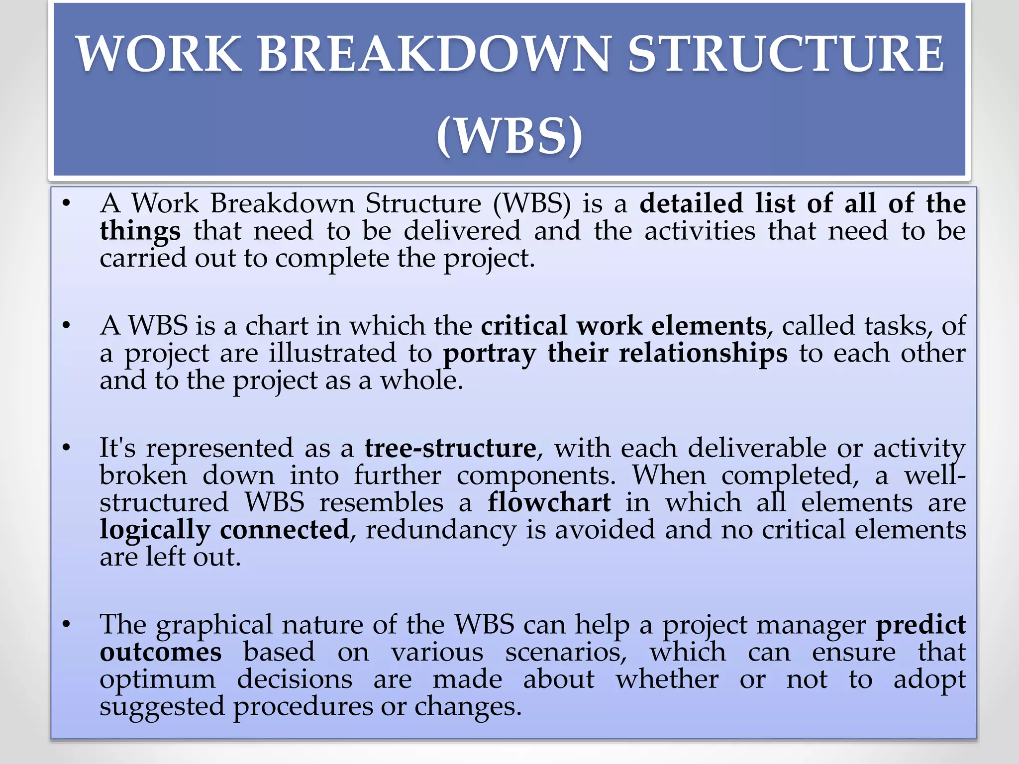 WORK BREAKDOWN STRUCTURE
(WBS)
• A Work Breakdown Structure (WBS) is a detailed list of all of the
things that need to be delivered and the activities that need to be
carried out to complete the project.
• A WBS is a chart in which the critical work elements, called tasks, of
a project are illustrated to portray their relationships to each other
and to the project as a whole.
• It's represented as a tree-structure, with each deliverable or activity
broken down into further components. When completed, a well-
structured WBS resembles a flowchart in which all elements are
logically connected, redundancy is avoided and no critical elements
are left out.
• The graphical nature of the WBS can help a project manager predict
outcomes based on various scenarios, which can ensure that
optimum decisions are made about whether or not to adopt
suggested procedures or changes.
 