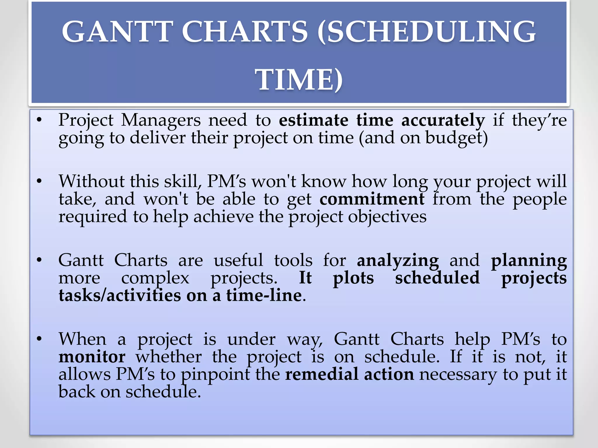GANTT CHARTS (SCHEDULING
TIME)
• Project Managers need to estimate time accurately if they’re
going to deliver their project on time (and on budget)
• Without this skill, PM’s won't know how long your project will
take, and won't be able to get commitment from the people
required to help achieve the project objectives
• Gantt Charts are useful tools for analyzing and planning
more complex projects. It plots scheduled projects
tasks/activities on a time-line.
• When a project is under way, Gantt Charts help PM’s to
monitor whether the project is on schedule. If it is not, it
allows PM’s to pinpoint the remedial action necessary to put it
back on schedule.
 