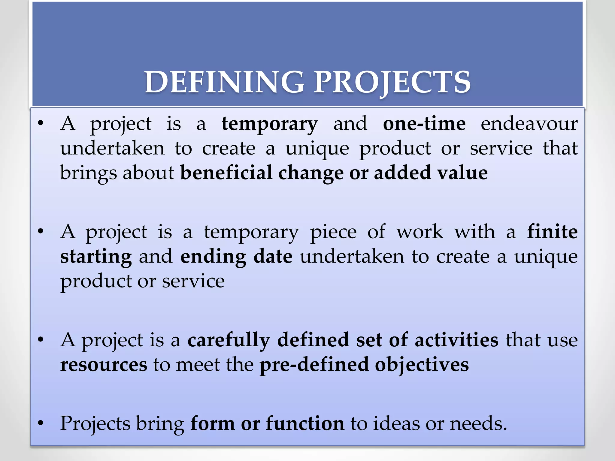 DEFINING PROJECTS
• A project is a temporary and one-time endeavour
undertaken to create a unique product or service that
brings about beneficial change or added value
• A project is a temporary piece of work with a finite
starting and ending date undertaken to create a unique
product or service
• A project is a carefully defined set of activities that use
resources to meet the pre-defined objectives
• Projects bring form or function to ideas or needs.
 