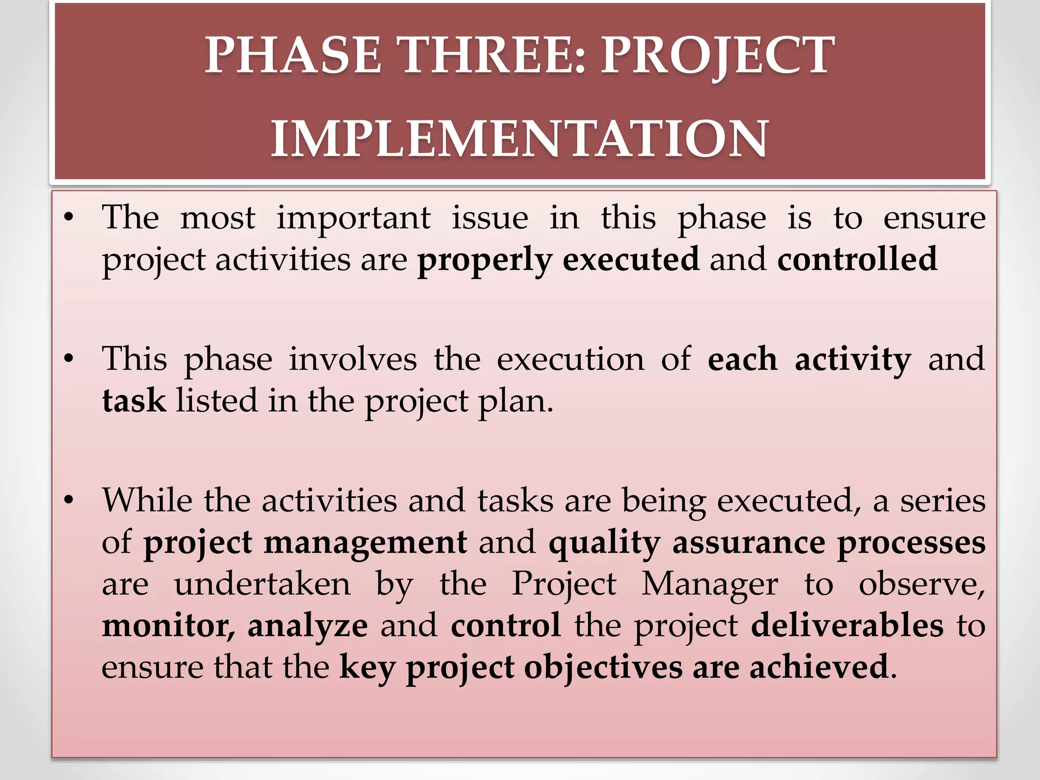 PHASE THREE: PROJECT
IMPLEMENTATION
• The most important issue in this phase is to ensure
project activities are properly executed and controlled
• This phase involves the execution of each activity and
task listed in the project plan.
• While the activities and tasks are being executed, a series
of project management and quality assurance processes
are undertaken by the Project Manager to observe,
monitor, analyze and control the project deliverables to
ensure that the key project objectives are achieved.
 