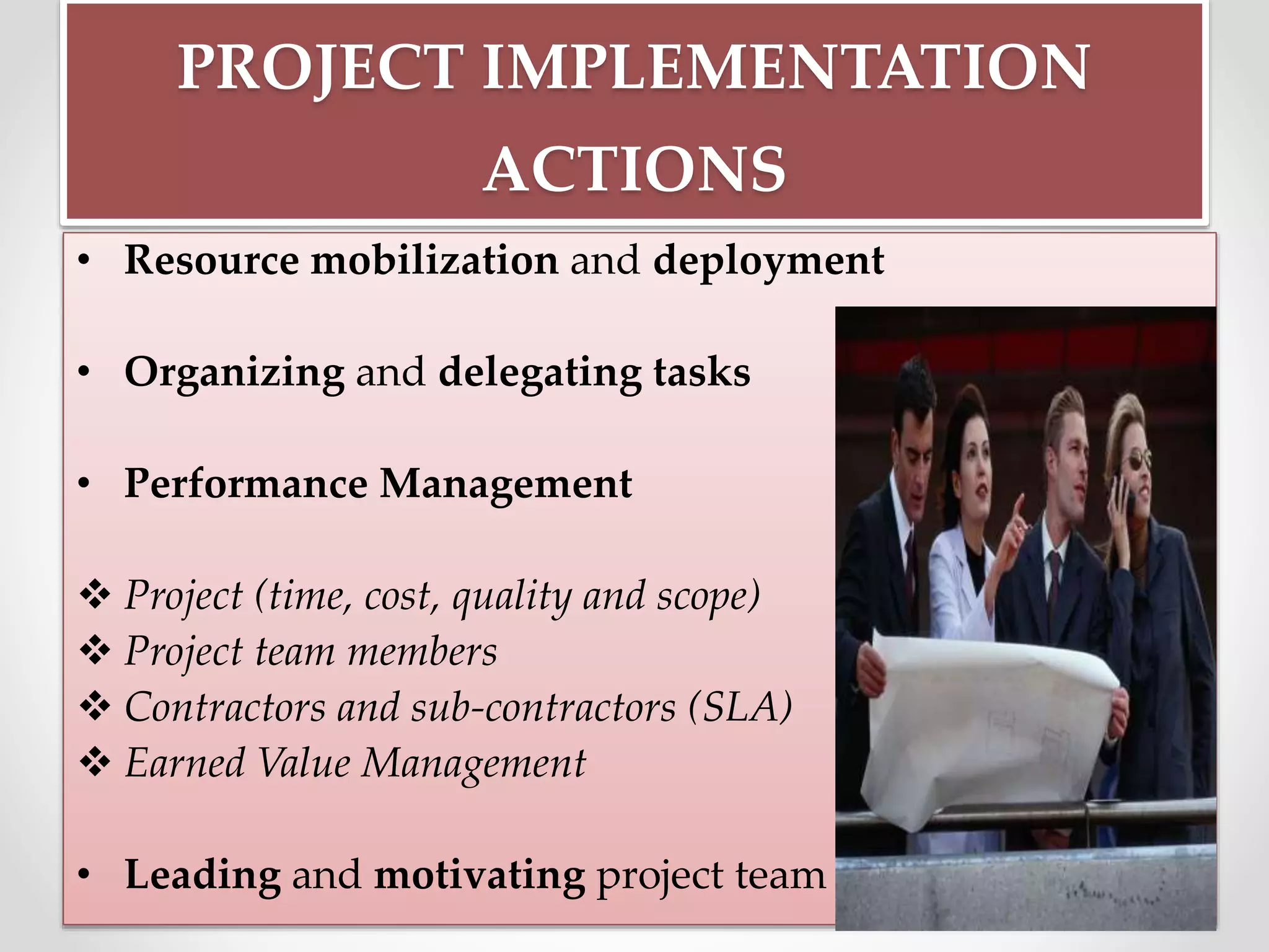 PROJECT IMPLEMENTATION
ACTIONS
• Resource mobilization and deployment
• Organizing and delegating tasks
• Performance Management
 Project (time, cost, quality and scope)
 Project team members
 Contractors and sub-contractors (SLA)
 Earned Value Management
• Leading and motivating project team
 