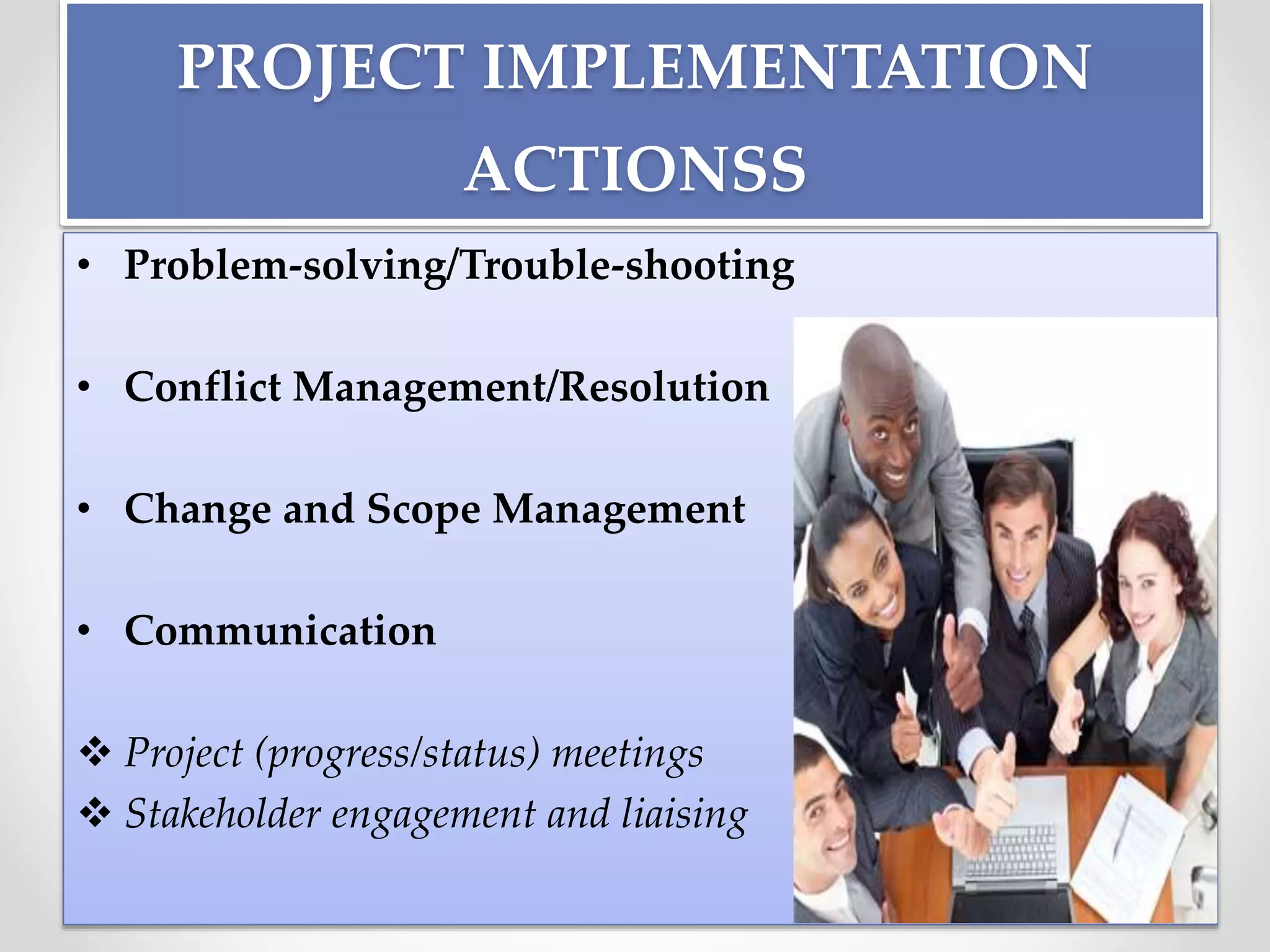 PROJECT IMPLEMENTATION
ACTIONSS
• Problem-solving/Trouble-shooting
• Conflict Management/Resolution
• Change and Scope Management
• Communication
 Project (progress/status) meetings
 Stakeholder engagement and liaising
 