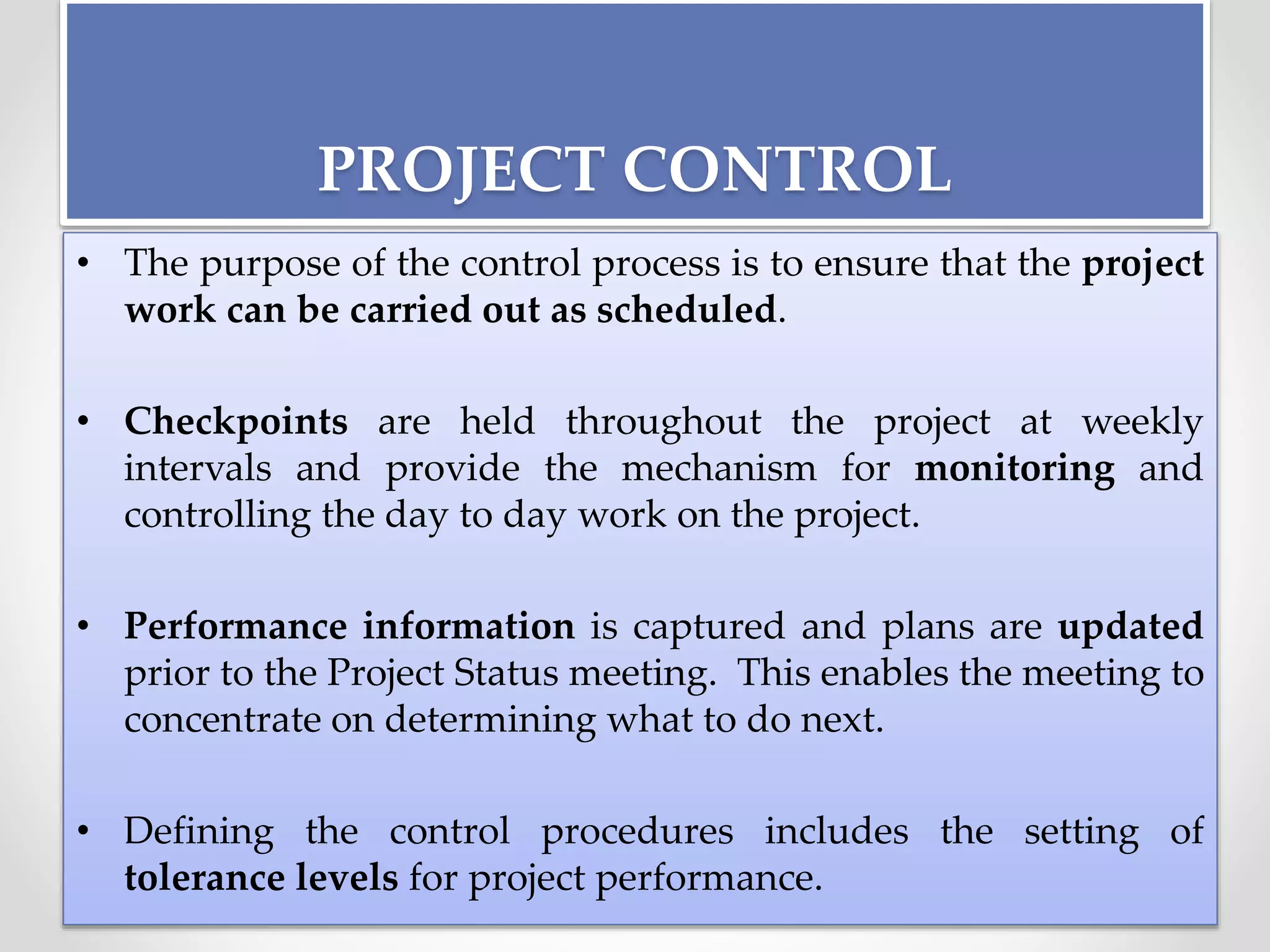 PROJECT CONTROL
• The purpose of the control process is to ensure that the project
work can be carried out as scheduled.
• Checkpoints are held throughout the project at weekly
intervals and provide the mechanism for monitoring and
controlling the day to day work on the project.
• Performance information is captured and plans are updated
prior to the Project Status meeting. This enables the meeting to
concentrate on determining what to do next.
• Defining the control procedures includes the setting of
tolerance levels for project performance.
 
