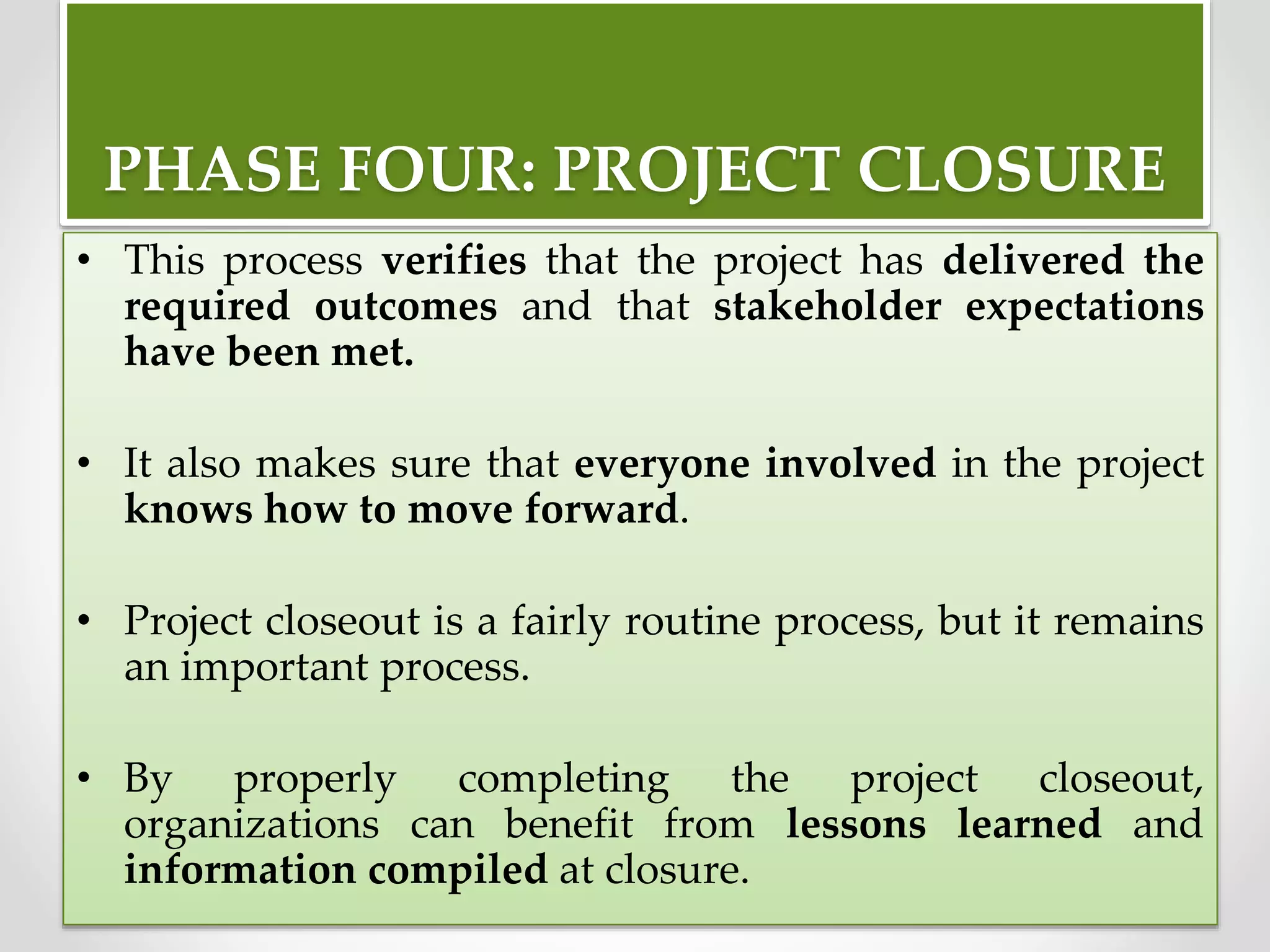 PHASE FOUR: PROJECT CLOSURE
• This process verifies that the project has delivered the
required outcomes and that stakeholder expectations
have been met.
• It also makes sure that everyone involved in the project
knows how to move forward.
• Project closeout is a fairly routine process, but it remains
an important process.
• By properly completing the project closeout,
organizations can benefit from lessons learned and
information compiled at closure.
 