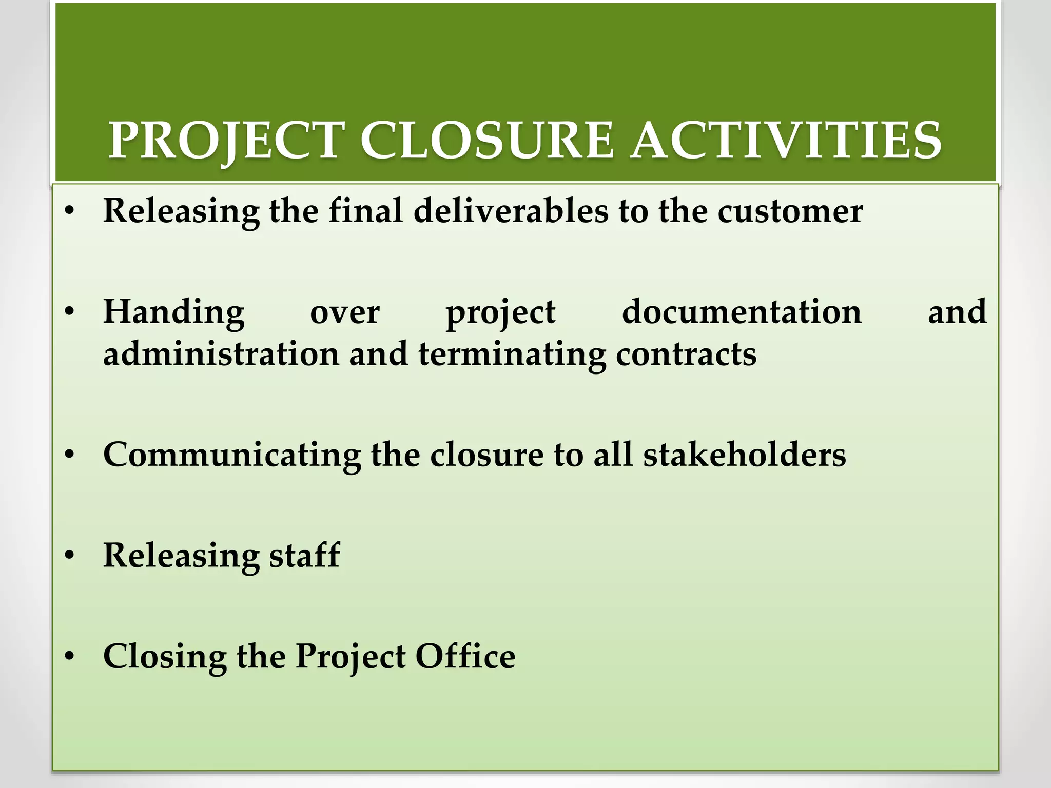 PROJECT CLOSURE ACTIVITIES
• Releasing the final deliverables to the customer
• Handing over project documentation and
administration and terminating contracts
• Communicating the closure to all stakeholders
• Releasing staff
• Closing the Project Office
 
