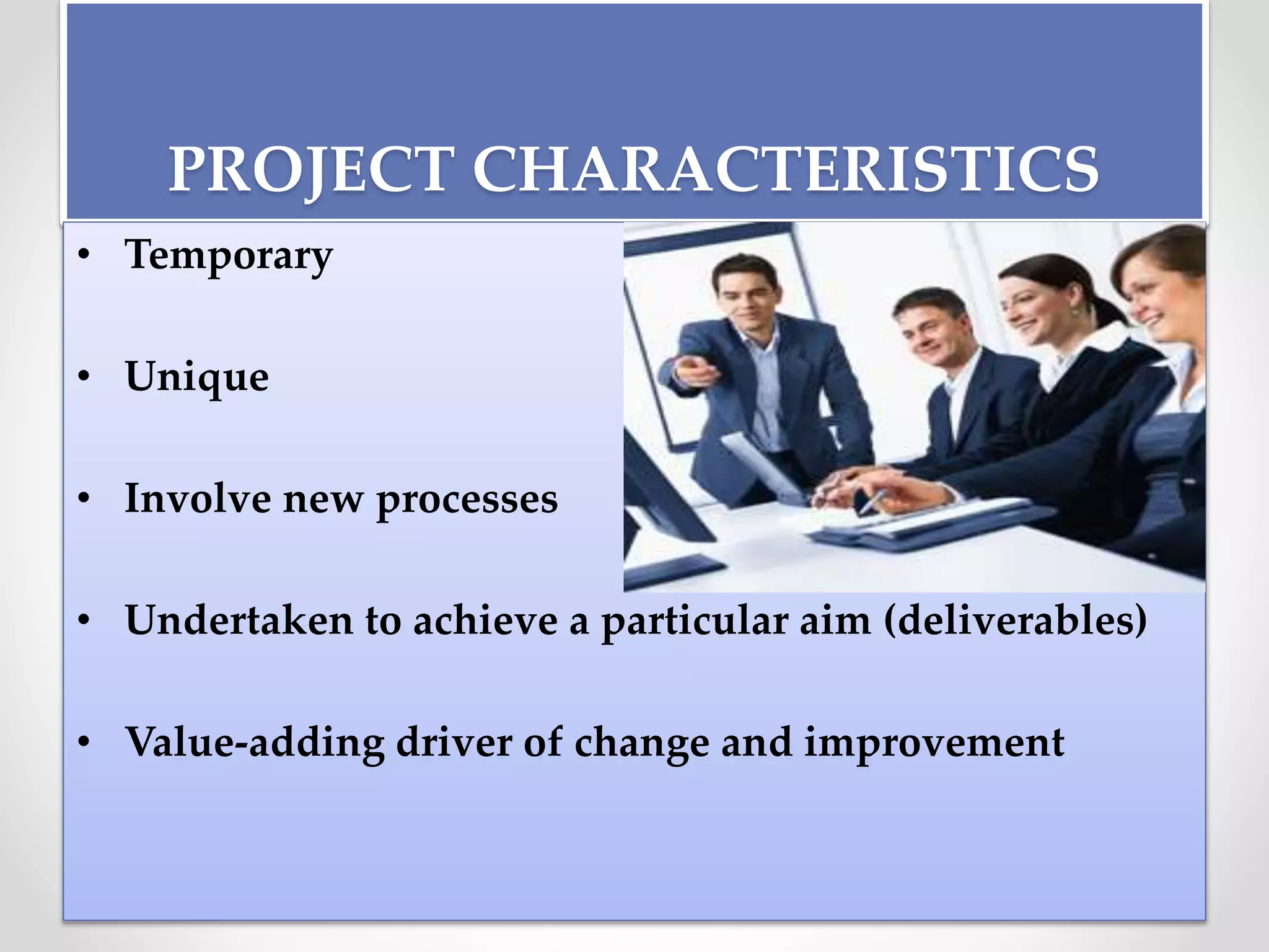 PROJECT CHARACTERISTICS
• Temporary
• Unique
• Involve new processes
• Undertaken to achieve a particular aim (deliverables)
• Value-adding driver of change and improvement
 
