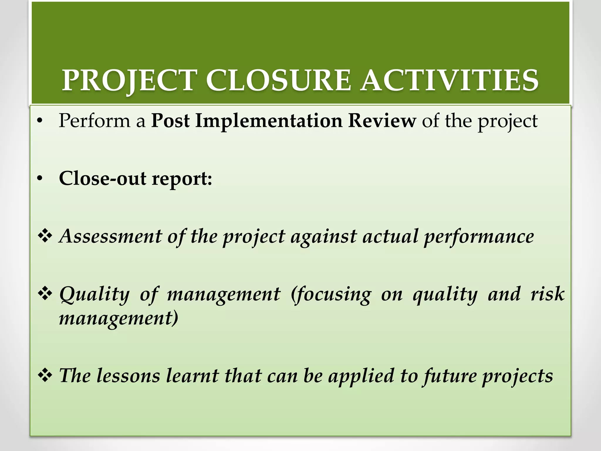 PROJECT CLOSURE ACTIVITIES
• Perform a Post Implementation Review of the project
• Close-out report:
 Assessment of the project against actual performance
 Quality of management (focusing on quality and risk
management)
 The lessons learnt that can be applied to future projects
 